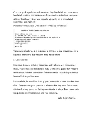 Con este gráfico podríamos determinar si hay linealidad, en concreto una
linealidad positiva, proporcional, es decir, mientras más altura más peso.
Al tener linealidad y tener una pequeña alteración en la normalidad,
seguiremos conPearson:
Pulsamos “estadísticos”, “resúmenes”y “test de correlación”
Vemos que el valor de la p es inferior a 0,05 por lo que podemos coger la
hipótesis alternativa, hay relacion entre peso y altura.
5. Conclusiones.
En primer lugar, al no haber diferencias entre el sexo y el consumo de
frutas, ya que nos salió la hipótesis nula, y esta decíaque no hay relación
entre ambas variables deberíamos fomentar estilos saludables y aumentar
las estadísticas positivamente.
Por otro lado, las variables altura y peso han resultado tener relación entre
ellas. Esto muestra que a pesar de la alimentación hay otros factores que
afectan al peso y que es un factor predestinado, la altura. Pero eso no quita
una personano deba mantener una vida saludable.
Julia Tejero García
 