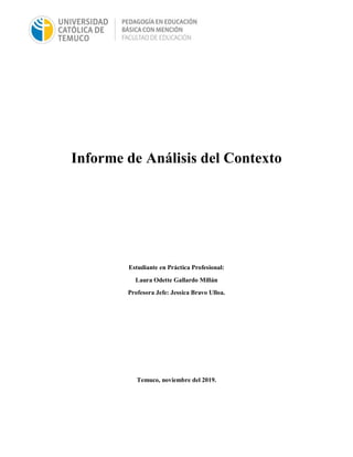 Informe de Análisis del Contexto
Estudiante en Práctica Profesional:
Laura Odette Gallardo Millán
Profesora Jefe: Jessica Bravo Ulloa.
Temuco, noviembre del 2019.
 