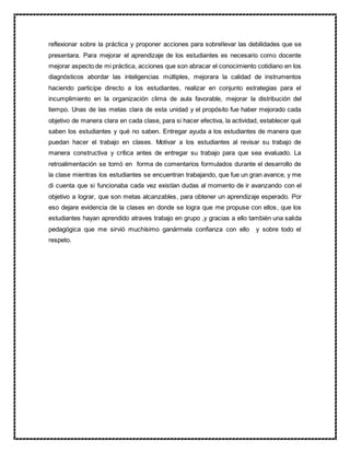 reflexionar sobre la práctica y proponer acciones para sobrellevar las debilidades que se
presentara. Para mejorar el aprendizaje de los estudiantes es necesario como docente
mejorar aspecto de mi práctica, acciones que son abracar el conocimiento cotidiano en los
diagnósticos abordar las inteligencias múltiples, mejorara la calidad de instrumentos
haciendo participe directo a los estudiantes, realizar en conjunto estrategias para el
incumplimiento en la organización clima de aula favorable, mejorar la distribución del
tiempo. Unas de las metas clara de esta unidad y el propósito fue haber mejorado cada
objetivo de manera clara en cada clase, para si hacer efectiva, la actividad, establecer qué
saben los estudiantes y qué no saben. Entregar ayuda a los estudiantes de manera que
puedan hacer el trabajo en clases. Motivar a los estudiantes al revisar su trabajo de
manera constructiva y crítica antes de entregar su trabajo para que sea evaluado. La
retroalimentación se tomó en forma de comentarios formulados durante el desarrollo de
la clase mientras los estudiantes se encuentran trabajando, que fue un gran avance, y me
di cuenta que si funcionaba cada vez existían dudas al momento de ir avanzando con el
objetivo a lograr, que son metas alcanzables, para obtener un aprendizaje esperado. Por
eso dejare evidencia de la clases en donde se logra que me propuse con ellos, que los
estudiantes hayan aprendido atraves trabajo en grupo ,y gracias a ello también una salida
pedagógica que me sirvió muchísimo ganármela confianza con ello y sobre todo el
respeto.
 
