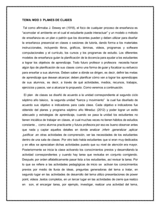 TEMA: MDD 3 PLANES DE CLASES
Tal como afirmaba J. Dewey en (1918), el foco de cualquier proceso de enseñanza es
“acomodar el ambiente en el cual el estudiante puede interactuar” y un modelo o método
de enseñanza es un plan o patrón que los docentes pueden y deben utilizar para diseñar
la enseñanza presencial en clases o sesiones de tutoría, dando forma a los materiales
instruccionales, incluyendo libros, gráficos, láminas, videos, programas y software
computacionales y el currículo, los cursos y los programas de estudio. Los diferentes
modelos de enseñanza guían la planificación de la docencia para ayudar a los estudiantes
a lograr los objetivos de aprendizaje. Todo futuro profesor o profesora necesita hacer
algún tipo de planificación de sus clases como una forma de guiar y focalizar su esfuerzo
para enseñar a sus alumnos. Deben saber a dónde se dirigen, es decir, definir las metas
de aprendizaje que desean alcanzar; deben planificar cómo van a lograr los aprendizajes
de sus alumnos, es decir, a través de qué actividades, medios, recursos, trabajos,
ejercicios y pasos, van a alcanzar lo propuesto .Como veremos a continuación.
El plan de clases se diseñó de acuerdo a la unidad correspondiente al segundo ciclo
séptimo año básico, la segunda unidad “fuerza y movimiento” la cual fue diseñado de
acuerdo sus objetivo e indicadores para cada clase. Cada objetivo e indicadores fue
obtenido del planes y programa séptimo año Mineduc (2012) y poder lograr un estilo
adecuado y estrategias de aprendizaje, cuando se pasa la unidad los estudiantes no
tienen iniciática de trabajar en clases, el cual muchas veces no tienen hábitos de estudios
constante , como alumna practicante y futura profesora por eso es bueno observar antes
que nada y captar aquellos detalles en donde analizar ,inferir ,generalizar ,aplicar
,justificar ,en otras actividades de comprensión, ver las necesidades de los estudiantes
dentro de una sala de clases .Por otro lado había estudiantes que si eran muy dedicados
y en ellos se apreciaban dichas actividades puesto que su nivel de atención era mayor.
Posteriormente se inicia la clase activando los conocimientos previos y desarrollando la
actividad correspondientes y cuando hay tarea que revisaba en conjunto corrigiendo.
Después por orden alfabéticamente pasar lista a los estudiantes, así revisar la tarea. Por
lo que se refiere a las actividades pedagógicas de inicio se activan los conocimientos
previos por medio de lluvia de ideas, preguntas generadoras del tema a tratar, en
segundo lugar en las actividades de desarrollo del tema utilizo presentaciones de power
point, videos ,textos completos, en un tercer lugar en las actividades de cierre que realizo
en son, el encargar tarea, por ejemplo, investigar, realizar una actividad del tema,
 