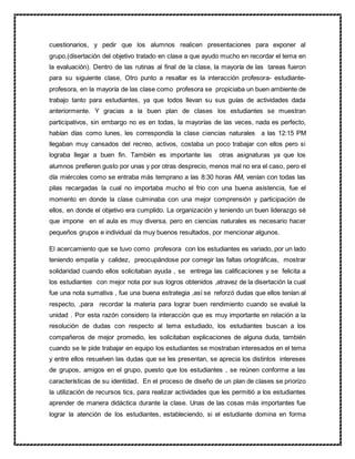 cuestionarios, y pedir que los alumnos realicen presentaciones para exponer al
grupo.(disertación del objetivo tratado en clase a que ayudo mucho en recordar el tema en
la evaluación). Dentro de las rutinas al final de la clase, la mayoría de las tareas fueron
para su siguiente clase, Otro punto a resaltar es la interacción profesora- estudiante-
profesora, en la mayoría de las clase como profesora se propiciaba un buen ambiente de
trabajo tanto para estudiantes, ya que todos llevan su sus guías de actividades dada
anteriormente. Y gracias a la buen plan de clases los estudiantes se muestran
participativos, sin embargo no es en todas, la mayorías de las veces, nada es perfecto,
habían días como lunes, les correspondía la clase ciencias naturales a las 12:15 PM
llegaban muy cansados del recreo, activos, costaba un poco trabajar con ellos pero si
lograba llegar a buen fin. También es importante las otras asignaturas ya que los
alumnos prefieren gusto por unas y por otras desprecio, menos mal no era el caso, pero el
día miércoles como se entraba más temprano a las 8:30 horas AM, venían con todas las
pilas recargadas la cual no importaba mucho el frio con una buena asistencia, fue el
momento en donde la clase culminaba con una mejor comprensión y participación de
ellos, en donde el objetivo era cumplido. La organización y teniendo un buen liderazgo sé
que impone en el aula es muy diversa, pero en ciencias naturales es necesario hacer
pequeños grupos e individual da muy buenos resultados, por mencionar algunos.
El acercamiento que se tuvo como profesora con los estudiantes es variado, por un lado
teniendo empatía y calidez, preocupándose por corregir las faltas ortográficas, mostrar
solidaridad cuando ellos solicitaban ayuda , se entrega las calificaciones y se felicita a
los estudiantes con mejor nota por sus logros obtenidos ,atravez de la disertación la cual
fue una nota sumativa , fue una buena estrategia ,así se reforzó dudas que ellos tenían al
respecto, ,para recordar la materia para lograr buen rendimiento cuando se evalué la
unidad . Por esta razón considero la interacción que es muy importante en relación a la
resolución de dudas con respecto al tema estudiado, los estudiantes buscan a los
compañeros de mejor promedio, les solicitaban explicaciones de alguna duda, también
cuando se le pide trabajar en equipo los estudiantes se mostraban interesados en el tema
y entre ellos resuelven las dudas que se les presentan, se aprecia los distintos intereses
de grupos, amigos en el grupo, puesto que los estudiantes , se reúnen conforme a las
características de su identidad. En el proceso de diseño de un plan de clases se priorizo
la utilización de recursos tics, para realizar actividades que les permitió a los estudiantes
aprender de manera didáctica durante la clase. Unas de las cosas más importantes fue
lograr la atención de los estudiantes, estableciendo, si el estudiante domina en forma
 