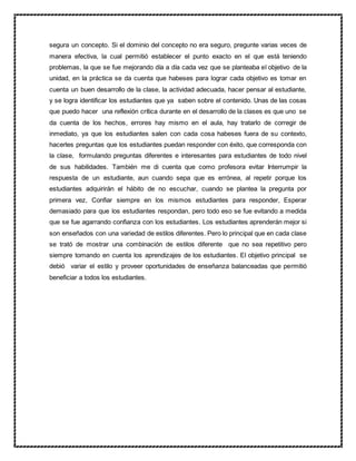 segura un concepto. Si el dominio del concepto no era seguro, pregunte varias veces de
manera efectiva, la cual permitió establecer el punto exacto en el que está teniendo
problemas, la que se fue mejorando día a día cada vez que se planteaba el objetivo de la
unidad, en la práctica se da cuenta que habeses para lograr cada objetivo es tomar en
cuenta un buen desarrollo de la clase, la actividad adecuada, hacer pensar al estudiante,
y se logra identificar los estudiantes que ya saben sobre el contenido. Unas de las cosas
que puedo hacer una reflexión crítica durante en el desarrollo de la clases es que uno se
da cuenta de los hechos, errores hay mismo en el aula, hay tratarlo de corregir de
inmediato, ya que los estudiantes salen con cada cosa habeses fuera de su contexto,
hacerles preguntas que los estudiantes puedan responder con éxito, que corresponda con
la clase, formulando preguntas diferentes e interesantes para estudiantes de todo nivel
de sus habilidades. También me di cuenta que como profesora evitar Interrumpir la
respuesta de un estudiante, aun cuando sepa que es errónea, al repetir porque los
estudiantes adquirirán el hábito de no escuchar, cuando se plantea la pregunta por
primera vez, Confiar siempre en los mismos estudiantes para responder, Esperar
demasiado para que los estudiantes respondan, pero todo eso se fue evitando a medida
que se fue agarrando confianza con los estudiantes. Los estudiantes aprenderán mejor si
son enseñados con una variedad de estilos diferentes. Pero lo principal que en cada clase
se trató de mostrar una combinación de estilos diferente que no sea repetitivo pero
siempre tomando en cuenta los aprendizajes de los estudiantes. El objetivo principal se
debió variar el estilo y proveer oportunidades de enseñanza balanceadas que permitió
beneficiar a todos los estudiantes.
 