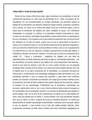 TEMA: MDD 4 PLAN DE EVALUACIÓN
Dentro de las rutinas al final de la clase, logre monitorear a los estudiantes el nivel de
comprensión alcanzado en cada meta de aprendizaje de la clase, el progreso de los
estudiantes. En los procedimentales se maneja indicadores que permitan verificar el
trabajo de los estudiantes, por ejemplo coherencia (según el tema), puntuación, expresión
oral y escrita, se cubre con la rúbrica del trabajo como por mencionar alguno, cual se
utilizó para la disertación del objetivo por clase, trabajado en grupo. Los indicadores
actitudinales se encargan en verificar si el estudiante participó activamente en clase,
cumplió con las tareas y actividades desarrolladas, buena actitud frente a la participación
de sus compañeros. Con respecto a los instrumentos de evaluación que mencioné fueron
los utilizados en mi plan de clases, puesto que no tuve la oportunidad de observar o
revisar con mi profesora tutora ni con los demás profesores de las diferentes asignaturas,
como ya mencione anteriormente no tenía profesora mentora pero si con la ayuda jefa de
la unidad técnica la cual me superviso y trabaje conjuntamente con ella cada objetivo, e
indicadores, también una toma de decisión, el cambio que se hizo en la evaluación de la
unidad n°2 “fuerza y movimiento “ adaptando los objetivo con una tabla de
especificaciones en donde evidencia qué punto se logra el aprendizaje significativo , con
los estudiantes, los errores donde en que objetivo OA de la prueba tienen más falencias ,
donde lo que resta de práctica y del mes en curso, podría recordar con una pequeña
estrategia tratar someter el tema anterior con cosas de la vida cotidiana reforzar aún más
el objetivo que no se logró comprender por lo estudiantes. La evaluación formativa es
central para ir monitoreando si las estrategias pedagógicas están permitiendo a los y las
estudiantes aprender lo que se espera que aprendan, y para hacer este monitoreo
posible, es necesario comprender la evaluación como algo que se realiza mientras ocurre
la enseñanza, de modo de tener evidencia para ajustar algunas de las prácticas y apoyar
el progreso de los aprendizajes. Entendiendo que la enseñanza- aprendizaje son
procesos relacionados entre sí, los y como futura profesora debo conocer el progreso y
las necesidades de los estudiantes respecto a su proceso de aprendizaje para adaptar su
propio trabajo a ello. En el caso de las evaluaciones sumativas fue en cada objetivo por
clase, dado que aquello que se evalúa o manda señales a los y las estudiantes respecto
de lo que se valora, es decir, respecto de lo que es importante aprender, es central que
efectivamente se evalúen aprendizajes fundamentales, mostrando cómo se puede aplicar
lo que se aprende y que cuenten con la más alta calidad posible. Además, estas
evaluaciones sumativas se debe utilizar también para tomar decisiones pedagógicas en
 