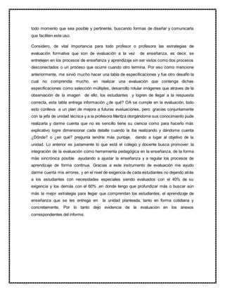 todo momento que sea posible y pertinente, buscando formas de diseñar y comunicarla
que faciliten este uso.
Considero, de vital importancia para todo profesor o profesora las estrategias de
evaluación formativa que son de evaluación a la vez de enseñanza, es decir, se
entretejen en los procesos de enseñanza y aprendizaje sin ser vistos como dos procesos
desconectados o un proceso que ocurre cuando otro termina. Por eso como mencione
anteriormente, me sirvió mucho hacer una tabla de especificaciones y fue otro desafío la
cual no comprendía mucho, en realizar una evaluación que contenga dichas
especificaciones como selección múltiples, desarrollo rotular imágenes que atraves de la
observación de la imagen de ello, los estudiantes y logren de llegar a la respuesta
correcta, esta tabla entrega información ¿de qué? OA se cumple en la evaluación, todo
esto conlleva a un plan de mejora a futuras evaluaciones, pero gracias conjuntamente
con la jefa de unidad técnica y a la profesora Maritza otorgándome sus conocimiento pude
realizarla y darme cuenta que no es sencillo tiene su ciencia como para hacerlo más
explicativo logre dimensionar cada detalle cuando la iba realizando y dándome cuenta
¿Dónde? o ¿en qué? pregunta tendría más puntaje, dando a lugar al objetivo de la
unidad. Lo anterior es justamente lo que está el colegio y docente busca promover: la
integración de la evaluación como herramienta pedagógica en la enseñanza, de la forma
más sincrónica posible ayudando a ajustar la enseñanza y a regular los procesos de
aprendizaje de forma continua. Gracias a este instrumento de evaluación me ayudo
darme cuenta mis errores, y en el nivel de exigencia de cada estudiantes no dejando atrás
a los estudiantes con necesidades especiales siendo evaluados con el 40% de su
exigencia y los demás con el 60% ,en donde tengo que profundizar más o buscar aún
más la mejor estrategia para llegar que comprendan los estudiantes, el aprendizaje de
enseñanza que se les entrega en la unidad planteada, tanto en forma cotidiana y
concretamente, Por lo tanto dejo evidencia de la evaluación en los anexos
correspondientes del informe.
 