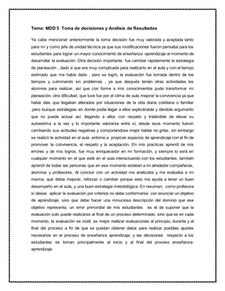 Tema: MDD 5 Toma de decisiones y Análisis de Resultados
Ya cabe mencionar anteriormente la toma decisión fue muy valorada y aceptada tanto
para mí y como jefa de unidad técnica ya que sus modificaciones fueron pensaba para los
estudiantes para lograr un mayor conocimiento de enseñanza -aprendizaje al momento de
desarrollar la evaluación. Otra decisión importante fue cambiar rápidamente la estrategia
de planeación , dado a que era muy complicada para realizarlo en el aula y con el tiempo
estimado que me había dado , pero se logró, la evaluación fue tomada dentro de los
tiempos y culminando sin problemas , ya que después tenían otras actividades los
alumnos para realizar, así que con forme a mis conocimientos pude transformar mi
planeación, otra dificultad, que tuve fue por el clima de aula mejorar la convivencia ya que
había días que llegaban alterados por situaciones de la vida diaria cotidiana o familiar
,pero busque estrategias en donde podía llegar a ellos explicándole y dándole argumento
que no puede actuar así ,llegando a ellos con respeto y tratándole de elevar su
autoestima a la vez y lo importante valorarse entre sí, desde esos momento fueron
cambiando sus actitudes negativas y comportándose mejor hablar no gritar, sin embargo
se realizó la actividad en el aula ,entorno a propiciar espacios de aprendizaje con el fin de
promover la convivencia, el respeto y la aceptación, En mis practicas aprendí de mis
errores y de mis logros, fue muy enriquecedor en mi formación, y siempre lo será en
cualquier momento en el que esté en el aula interactuando con los estudiantes, también
aprendí de todas las personas que en ese momento estaban a mi alrededor compañeras,
alumnos y profesores. Al concluir con un actividad me analizaba y me evaluaba a mí
misma, qué debía mejorar, reforzar o cambiar porque esto me ayuda a tener un buen
desempeño en el aula, y una buen estrategia metodológica. En resumen, como profesora
si desea aplicar la evaluación por criterios no debe conformarse con enunciar un objetivo
de aprendizaje, sino que debe hacer una minuciosa descripción del dominio que ese
objetivo representa. un error primordial de mis estudiantes es el de suponer que la
evaluación solo puede realizarse al final de un proceso determinado, sino que es en cada
momento, la evaluación es inútil, es mejor realizar evaluaciones al principio, durante y al
final del proceso a fin de que se puedan obtener datos para realizar posibles ajustes
necesarios en el proceso de enseñanza aprendizaje, y las decisiones respecto a los
estudiantes se toman principalmente al inicio y al final del proceso enseñanza-
aprendizaje.
 