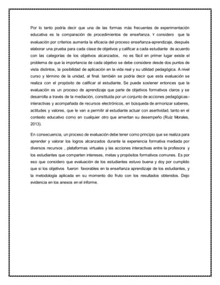 Por lo tanto podría decir que una de las formas más frecuentes de experimentación
educativa es la comparación de procedimientos de enseñanza. Y considero que la
evaluación por criterios aumenta la eficacia del proceso enseñanza-aprendizaje, después
elaborar una prueba para cada clase de objetivos y calificar a cada estudiante de acuerdo
con las categorías de los objetivos alcanzados, no es fácil en primer lugar existe el
problema de que la importancia de cada objetivo se debe considere desde dos puntos de
vista distintos, la posibilidad de aplicación en la vida real y su utilidad pedagógica. A nivel
curso y término de la unidad, al final. también se podría decir que esta evaluación se
realiza con el propósito de calificar al estudiante. Se puede sostener entonces que la
evaluación es un proceso de aprendizaje que parte de objetivos formativos claros y se
desarrolla a través de la mediación, constituida por un conjunto de acciones pedagógicas-
interactivas y acompañada de recursos electrónicos, en búsqueda de armonizar saberes,
actitudes y valores, que le van a permitir al estudiante actuar con asertividad, tanto en el
contexto educativo como en cualquier otro que ameritan su desempeño (Ruíz Morales,
2013).
En consecuencia, un proceso de evaluación debe tener como principio que se realiza para
aprender y valorar los logros alcanzados durante la experiencia formativa mediada por
diversos recursos , plataformas virtuales y las acciones interactivas entre la profesora y
los estudiantes que comparten intereses, metas y propósitos formativos comunes. Es por
eso que considero que evaluación de los estudiantes estuvo buena y doy por cumplido
que si los objetivos fueron favorables en la enseñanza aprendizaje de los estudiantes, y
la metodología aplicada en su momento dio fruto con los resultados obtenidos. Dejo
evidencia en los anexos en el informe.
 