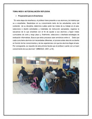 TEMA: MDD 6 AUTOEVALUACIÓN REFLEXIVA
 Preparación para la Enseñanza
"En esta etapa de enseñanza, el profesor tiene presente a sus alumnos y la materia que
va a enseñarles. Basándose en su conocimiento tanto de los estudiantes como del
contenido de su disciplina, determina cuáles serán las metas de su trabajo en el aula;
selecciona o diseño actividades y materiales de instrucción apropiados; organiza la
secuencia de lo que enseñará con el fin de ayudar a sus alumnos y lograr metas
curriculares de corto y largo plazo y, finalmente, selecciona o diseñada estrategias de
evaluación informativas. Busca que estos procesos sean armónicos entre sí. Dado que
cada curso tiene alumnos con necesidades diferentes, el proceso antes descrito se diseña
en función de los conocimientos y de las experiencias con que los alumnos llegan al aula.
Por consiguiente, es requisito de esta primera faceta que el profesor cuente con un buen
conocimiento de sus alumnos". (MINEDUC, 2001, p.16).
 