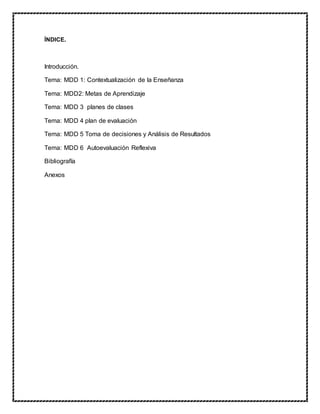 ÍNDICE.
Introducción.
Tema: MDD 1: Contextualización de la Enseñanza
Tema: MDD2: Metas de Aprendizaje
Tema: MDD 3 planes de clases
Tema: MDD 4 plan de evaluación
Tema: MDD 5 Toma de decisiones y Análisis de Resultados
Tema: MDD 6 Autoevaluación Reflexiva
Bibliografía
Anexos
 