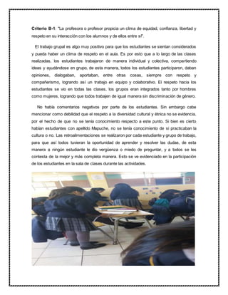 Criterio B-1: "La profesora o profesor propicia un clima de equidad, confianza, libertad y
respeto en su interacción con los alumnos y de ellos entre sí".
El trabajo grupal es algo muy positivo para que los estudiantes se sientan considerados
y pueda haber un clima de respeto en el aula. Es por esto que a lo largo de las clases
realizadas, los estudiantes trabajaron de manera individual y colectiva, compartiendo
ideas y ayudándose en grupo, de esta manera, todos los estudiantes participaron, daban
opiniones, dialogaban, aportaban, entre otras cosas, siempre con respeto y
compañerismo, logrando así un trabajo en equipo y colaborativo. El respeto hacia los
estudiantes se vio en todas las clases, los grupos eran integrados tanto por hombres
como mujeres, logrando que todos trabajen de igual manera sin discriminación de género.
No había comentarios negativos por parte de los estudiantes. Sin embargo cabe
mencionar como debilidad que el respeto a la diversidad cultural y étnica no se evidencia,
por el hecho de que no se tenía conocimiento respecto a este punto. Si bien es cierto
habían estudiantes con apellido Mapuche, no se tenía conocimiento de si practicaban la
cultura o no. Las retroalimentaciones se realizaron por cada estudiante y grupo de trabajo,
para que así todos tuvieran la oportunidad de aprender y resolver las dudas, de esta
manera a ningún estudiante le dio vergüenza o miedo de preguntar, y a todos se les
contesta de la mejor y más completa manera. Esto se ve evidenciado en la participación
de los estudiantes en la sala de clases durante las actividades.
 