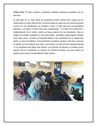 Criterio B-2: "El futuro profesor o profesora establece relaciones empáticas con los
alumnos".
El aula debe ser un lugar donde los estudiantes puedan sentirse bien, puesto que es
donde pasan la mayor parte del día. El docente debe ser capaz de comunicarse de buena
manera con sus estudiantes, ser empático y hacer lo mejor para que sus estudiantes
aprendan y así lograr un buen clima para el aprendizaje. A lo largo de la realización e
implementación de la unidad, existía una buena relación con los estudiantes. Ellos se
dirigían con respeto, levantaban la mano para hablar, respetaban cuando alguien hablaba,
entre otras cosas. También es importante felicitar a los estudiantes por un trabajo bien
hecho, no solo con palabras, sino que también con gestos, sonrisas, entre otros, para que
la relación con el estudiante sea mejor y más amena. La comunicación interpersonal jugó
un rol importante para lograr esta relación. Las sonrisas, los abrazos, el contacto visual,
lograron que los estudiantes se sintieran en confianza conmigo y de esta manera se
lograba que la clase se desarrollara de mejor manera.
 