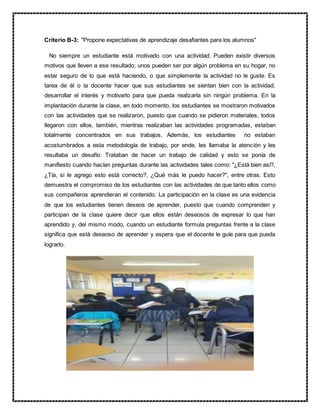 Criterio B-3: "Propone expectativas de aprendizaje desafiantes para los alumnos"
No siempre un estudiante está motivado con una actividad. Pueden existir diversos
motivos que lleven a ese resultado; unos pueden ser por algún problema en su hogar, no
estar seguro de lo que está haciendo, o que simplemente la actividad no le guste. Es
tarea de él o la docente hacer que sus estudiantes se sientan bien con la actividad,
desarrollar el interés y motivarlo para que pueda realizarla sin ningún problema. En la
implantación durante la clase, en todo momento, los estudiantes se mostraron motivados
con las actividades que se realizaron, puesto que cuando se pidieron materiales, todos
llegaron con ellos, también, mientras realizaban las actividades programadas, estaban
totalmente concentrados en sus trabajos. Además, los estudiantes no estaban
acostumbrados a esta metodología de trabajo, por ende, les llamaba la atención y les
resultaba un desafío. Trataban de hacer un trabajo de calidad y esto se ponía de
manifiesto cuando hacían preguntas durante las actividades tales como: "¿Está bien así?,
¿Tía, si le agrego esto está correcto?, ¿Qué más le puedo hacer?", entre otras. Esto
demuestra el compromiso de los estudiantes con las actividades de que tanto ellos como
sus compañeros aprendieran el contenido. La participación en la clase es una evidencia
de que los estudiantes tienen deseos de aprender, puesto que cuando comprenden y
participan de la clase quiere decir que ellos están deseosos de expresar lo que han
aprendido y, del mismo modo, cuando un estudiante formula preguntas frente a la clase
significa que está deseoso de aprender y espera que el docente le guíe para que pueda
lograrlo.
 