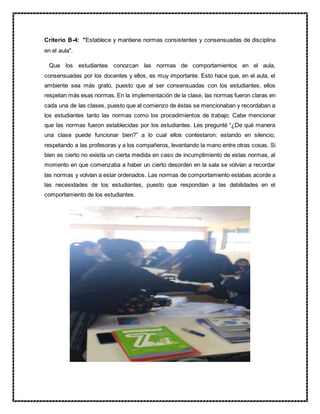 Criterio B-4: "Establece y mantiene normas consistentes y consensuadas de disciplina
en el aula".
Que los estudiantes conozcan las normas de comportamientos en el aula,
consensuadas por los docentes y ellos, es muy importante. Esto hace que, en el aula, el
ambiente sea más grato, puesto que al ser consensuadas con los estudiantes, ellos
respetan más esas normas. En la implementación de la clase, las normas fueron claras en
cada una de las clases, puesto que al comienzo de éstas se mencionaban y recordaban a
los estudiantes tanto las normas como los procedimientos de trabajo. Cabe mencionar
que las normas fueron establecidas por los estudiantes. Les pregunté “¿De qué manera
una clase puede funcionar bien?” a lo cual ellos contestaron: estando en silencio,
respetando a las profesoras y a los compañeros, levantando la mano entre otras cosas. Si
bien es cierto no existía un cierta medida en caso de incumplimiento de estas normas, al
momento en que comenzaba a haber un cierto desorden en la sala se volvían a recordar
las normas y volvían a estar ordenados. Las normas de comportamiento estabas acorde a
las necesidades de los estudiantes, puesto que respondían a las debilidades en el
comportamiento de los estudiantes.
 