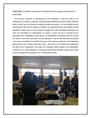 Criterio B-5: "El profesor procura que el ambiente físico sea seguro y propicio para el
aprendizaje".
Los recursos propician el aprendizaje de los estudiantes, y para que éste no se
entorpezca con falta de materiales, el docente debe facilitarles el acceso a éstos. Además
debe procurar que el ambiente de trabajo sea algo favorecedor y no una limitante para el
aprendizaje en términos de espacio y estética. La organización de la sala también es algo
importante, puesto que en caso de alguna emergencia. En las actividades realizadas en el
aula, los estudiantes se organizaban en grupos a pesar de que la mayoría de las
actividades eran individuales. Estos grupos no dificultaban el desplazamiento por la sala
de clases, lo que hacía que ésta se viera ordenada y más amena tanto para el docente
como para el estudiante. En relación al acceso a los recursos utilizados se les facilitaron
algunos tales como: Videos, plumones, guías entre otros. Sin embargo en la realización
del afiche de su disertación, casi todos los materiales fueron pedidos a los estudiantes
confiando en la responsabilidad. La mayoría había llevado bastante material, pero había
un grupo pequeño de estudiantes que no había llevado nada.
 