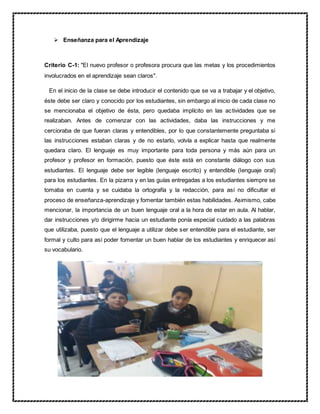  Enseñanza para el Aprendizaje
Criterio C-1: "El nuevo profesor o profesora procura que las metas y los procedimientos
involucrados en el aprendizaje sean claros".
En el inicio de la clase se debe introducir el contenido que se va a trabajar y el objetivo,
éste debe ser claro y conocido por los estudiantes, sin embargo al inicio de cada clase no
se mencionaba el objetivo de ésta, pero quedaba implícito en las actividades que se
realizaban. Antes de comenzar con las actividades, daba las instrucciones y me
cercioraba de que fueran claras y entendibles, por lo que constantemente preguntaba si
las instrucciones estaban claras y de no estarlo, volvía a explicar hasta que realmente
quedara claro. El lenguaje es muy importante para toda persona y más aún para un
profesor y profesor en formación, puesto que éste está en constante diálogo con sus
estudiantes. El lenguaje debe ser legible (lenguaje escrito) y entendible (lenguaje oral)
para los estudiantes. En la pizarra y en las guías entregadas a los estudiantes siempre se
tomaba en cuenta y se cuidaba la ortografía y la redacción, para así no dificultar el
proceso de enseñanza-aprendizaje y fomentar también estas habilidades. Asimismo, cabe
mencionar, la importancia de un buen lenguaje oral a la hora de estar en aula. Al hablar,
dar instrucciones y/o dirigirme hacia un estudiante ponía especial cuidado a las palabras
que utilizaba, puesto que el lenguaje a utilizar debe ser entendible para el estudiante, ser
formal y culto para así poder fomentar un buen hablar de los estudiantes y enriquecer así
su vocabulario.
 