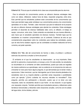 Criterio C-2: “Procura que el contenido de la clase sea comprensible para los alumnos
Para la activación de conocimientos previos se utilizaron diversas estrategias tales
como ver videos, reflexionar, realizar lluvia de ideas, responder preguntas, entre otros.
Esto permitió que los estudiantes pudieran estar conscientes de los conocimientos que
traen para también luego poder entrelazar sus conocimientos previos y los conocimientos
aprendidos en la clase. También, cabe mencionar que para la realización de la proyecto
de aula se utilizaron diversas estrategias para abordar los contenidos. Estas estrategias
permitían el desarrollo de diversas habilidades tales como, la reflexión, el trabajo en
equipo, comunicar, entre otros. Cada contenido era abordado de una manera diferente y
esto hacía que el estudiante aprendiera de diversas maneras. También logra que los
estudiantes se muestren comprometidos con el contenido. Evidencia de esto es que
constantemente preguntaban sobre los contenidos para realizar las actividades, puesto
que de esta forma estaban seguros que las actividades se estaban realizando de forma
correcta y así poder aprender.
Criterio C-3: "Más allá del conocimiento de hechos o datos, el profesor o profesora
estimula a los alumnos a ampliar su forma de pensar".
El ambiente en el que los estudiantes se desenvuelven es muy importante. Debe
permitir la autonomía, el pensamiento y el ensayo y error. En este sentido, los estudiantes
se encontraban en un ambiente con tales características, puesto que cada uno regulaba
de manera autónoma sus aprendizajes, esto se evidencia en el compromiso de cada uno
al levantar la mano para hacer alguna pregunta, lo que demostraba que no tenían miedo a
equivocarse. Cabe mencionar, que las interrogantes que la futura docente planteaba a los
estudiantes eran en su mayoría abiertas y permitían varias respuestas o posibilidades
como por ejemplo "¿Cómo cuidarías los recursos naturales no renovables?”. Esta
pregunta, permitía una participación y discusión, puesto que al no tener una sola
respuesta, todos los estudiantes decían lo que harían en esa situación, lo que lograba
una respuesta conjunta. También permitía que el estudiante pensara y reflexionara sobre
temáticas transversales y relevantes sobre situaciones actuales, como los son el cuidado
del agua dulce, de los árboles y del aire.
 