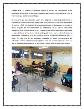 Criterio C-4: "El profesor o profesora verifica el proceso de comprensión de los
contenidos por parte de los alumnos mediante procedimientos de retroalimentación o de
información que faciliten el aprendizaje".
Es importante que los estudiantes sepan cómo progresa su aprendizaje. Los niveles de
comprensión de los contenidos y aprendizajes, eran monitoreados mediante la evaluación
de proceso y final. Los resultados de estas evaluaciones eran dialogadas y se revisaba en
forma conjunta. La retroalimentación es fundamental en el proceso enseñanza-
aprendizaje. Con cada retroalimentación, los estudiantes pueden ver su estado de avance
en las actividades. Una mala retroalimentación puede hacer que un estudiante se sienta
desmotivado, frustrado y no quiera continuar con las actividades planificadas para la
clase. En cada una de las actividades realizadas en clase, constantemente los
estudiantes recibían retroalimentación oportuna para que pudieran continuar. Cada vez
que un estudiante se equivocaba, se le apoyaba y guiaba para que aprendiera del error.
 