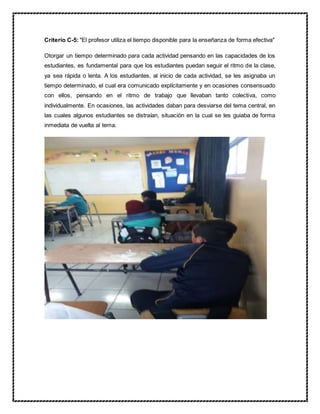 Criterio C-5: "El profesor utiliza el tiempo disponible para la enseñanza de forma efectiva"
Otorgar un tiempo determinado para cada actividad pensando en las capacidades de los
estudiantes, es fundamental para que los estudiantes puedan seguir el ritmo de la clase,
ya sea rápida o lenta. A los estudiantes, al inicio de cada actividad, se les asignaba un
tiempo determinado, el cual era comunicado explícitamente y en ocasiones consensuado
con ellos, pensando en el ritmo de trabajo que llevaban tanto colectiva, como
individualmente. En ocasiones, las actividades daban para desviarse del tema central, en
las cuales algunos estudiantes se distraían, situación en la cual se les guiaba de forma
inmediata de vuelta al tema.
 