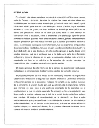 INTRODUCCIÓN
En mi quinto año siendo estudiante regular de la universidad católica , sede campus
norte de Temuco , eh tenido jornadas de práctica, las cuales sin duda alguna son
inolvidables pues me dejaron varios aprendizajes, ¿cómo qué cosas debo hacer? y ¿qué
cosas debo evitar?, para tener un buen desempeño en mis prácticas, lograr una buena
enseñanza, control de grupo y un buen ambiente de aprendizaje; estas prácticas me
dieron otra perspectiva acerca de la labor que quiero llevar a cabo, elevaron mi
concepción sobre la educación, sobre la enseñanza y el aprendizaje, logre ver que es
primordial la relación que debe haber entre estudiante -profesor, por otra parte reafirmó mi
elección profesional, por este motivo considero que la práctica que estamos llevando a
cabo , es demasiado buena para nuestra formación, fue una experiencia enriquecedora
de conocimientos y habilidades , tomando en gran consideración también la inclusión y la
diversidad dentro de la sala de clases. En este escrito expresaré lo que ha dejado en mí
práctica docentes, cuál es el significado que le he dado como parte de mi formación
profesional y como la interpreto en mi vida, a continuación detallare más a fondo la
experiencia que tuve en mi práctica en la asignatura de ciencias naturales, los
conocimientos y las competencias eh adquirido gracias a estas.
El objetivo principal de este informe es dar a conocer las experiencias y actividades
realizadas en la primera jornada de observación y práctica del semestre en curso.
El propósito primordial de este trabajo es dar a conocer y presentar la asignatura de
Observación y Práctica en el segundo ciclo séptimo año básico. La dificultad enfrentada
en la primera jornada fue la planeación realizada no cumplió con su objetivo, pues que
iba a enfrentarme a un gran desafío personal que al momento de implementar no tenía
guía mentora en este caso a una profesora encargada de la asignatura en el
establecimiento la cual no estaba preparada. Sin embrago se hizo una replantación para
llevar a cabo la práctica realizada, que la Jefa de la unidad técnica pedagógica seria mi
guía mentora. Al realizar el replanteamiento de la planeación se llevó a cabo
satisfactoriamente y un gran desafío que no se olvida jamás, además los estudiantes ya
tenían conocimiento de mi persona como practicante, y de que se trataba el tema u
objetivo a lograr y no se empezó de cero .En el presente informe de resultados daré a
conocer mis vivencia en el aula y será lo siguiente.
 