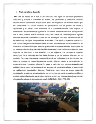  Profesionalismo Docente
Más allá del trabajo en el aula o fuera del aula, para lograr un desarrollo profesional
adecuado y cumplir a cabalidad su misión, los profesores y profesoras asumen
responsabilidad permanente de evaluación de su desempeño en las diversas áreas a que
les corresponde su función docente, su participación con los padres de familia y
apoderados y su trabajo como miembros de la comunidad escolar. Para mejorar su
enseñanza a través del tiempo y planificar sus clases en forma adecuada, es importante
que el futuro profesor evalúe hasta qué punto cada una de las clases impartidas logró el
resultado esperado, considerando para ello las estrategias utilizadas, las respuestas de
los alumnos y los logros de aprendizaje alcanzados. Este ejercicio le permite explicar por
qué y cómo reorganizará su enseñanza en el futuro, de manera que todos los alumnos, de
acuerdo a su diversidad logren aprender y desarrollar sus potencialidades. Como parte de
un sistema más amplio y complejo, también es necesario que los futuros profesores sean
capaces de relacionar lo que enseñan con los objetivos que persigue el proyecto
pedagógico de la institución escolar donde trabajan y los del sistema educativo en su
conjunto. Dado que otra área de responsabilidad de los profesores es la de orientar a sus
alumnos y apoyar su desarrollo personal, social y afectivo, dentro y fuera del aula, es
conveniente que compartan información sobre el particular con otros profesionales del
establecimiento y con los familiares de los alumnos, de manera de reforzar el aprendizaje
de poblaciones estudiantiles diversas. Finalmente, para lograr su propio desarrollo
profesional y la continua actualización de sus conocimientos, será necesario que el futuro
profesor valore el potencial que implica relacionarse con sus colegas docentes y manejar
diversas alternativas de formación personal". (MINEDUC, 2001, PÁG. 38)
 
