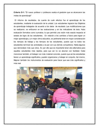 Criterio D-1: "El nuevo profesor o profesora evalúa el grado/en que se alcanzaron las
metas de aprendizaje"
El informe de resultados, da cuenta de cuán efectivo fue el aprendizaje de los
estudiantes, mediante la evaluación de la unidad. Los estudiantes lograron los Objetivos
de aprendizaje trabajados de acuerdo a los datos de resultado. Las modificaciones que
se realizaron, se enfocaron en las evaluaciones y en los indicadores de ésta. Hubo
evaluación formativa como sumativa, lo que permitió una visión más exacta respecto al
estado de logro de los estudiantes. En relación a los cambios a futuro para lograr un
mejor aprendizaje y un mejor clima educativo, es pertinente tener en mayor consideración
los tiempos de trabajo y los tiempos de los estudiantes, puesto que no todos los
estudiantes terminan las actividades a la par con sus demás compañeros. Había algunos
que demoraban más que otros. Es por ello que es importante tener otra alternativa para
aquellos estudiantes más rápidos, para que así no se aburran con facilidad. Cabe
mencionar también, el trabajar con más material concreto, puesto que así los estudiantes
tienen un aprendizaje significativo, pueden organizarse y trabajar en conjunto. Así mismo,
Mejorar también los instrumentos de evaluación para hacer que sea más significativo y
más real.
 