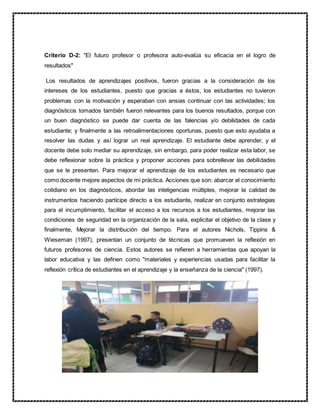 Criterio D-2: "El futuro profesor o profesora auto-evalúa su eficacia en el logro de
resultados"
Los resultados de aprendizajes positivos, fueron gracias a la consideración de los
intereses de los estudiantes, puesto que gracias a éstos, los estudiantes no tuvieron
problemas con la motivación y esperaban con ansias continuar con las actividades; los
diagnósticos tomados también fueron relevantes para los buenos resultados, porque con
un buen diagnóstico se puede dar cuenta de las falencias y/o debilidades de cada
estudiante; y finalmente a las retroalimentaciones oportunas, puesto que esto ayudaba a
resolver las dudas y así lograr un real aprendizaje. El estudiante debe aprender, y el
docente debe solo mediar su aprendizaje, sin embargo, para poder realizar esta labor, se
debe reflexionar sobre la práctica y proponer acciones para sobrellevar las debilidades
que se le presenten. Para mejorar el aprendizaje de los estudiantes es necesario que
como docente mejore aspectos de mi práctica. Acciones que son: abarcar el conocimiento
cotidiano en los diagnósticos, abordar las inteligencias múltiples, mejorar la calidad de
instrumentos haciendo partícipe directo a los estudiante, realizar en conjunto estrategias
para el incumplimiento, facilitar el acceso a los recursos a los estudiantes, mejorar las
condiciones de seguridad en la organización de la sala, explicitar el objetivo de la clase y
finalmente, Mejorar la distribución del tiempo. Para el autores Nichols, Tippins &
Wieseman (1997), presentan un conjunto de técnicas que promueven la reflexión en
futuros profesores de ciencia. Estos autores se refieren a herramientas que apoyan la
labor educativa y las definen como "materiales y experiencias usadas para facilitar la
reflexión crítica de estudiantes en el aprendizaje y la enseñanza de la ciencia" (1997).
 