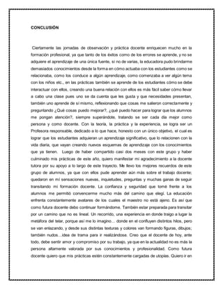 CONCLUSIÓN
Ciertamente las jornadas de observación y práctica docente enriquecen mucho en la
formación profesional, ya que tanto de los éxitos como de los errores se aprende, y no se
adquiere el aprendizaje de una única fuente, si no de varias, la educadora pudo brindarme
demasiados conocimientos desde la forma en cómo actuaba con los estudiantes como se
relacionaba, como los conduce a algún aprendizaje, como comenzaba a ver algún tema
con los niños etc., en las prácticas también se aprende de los estudiantes cómo se debe
interactuar con ellos, creando una buena relación con ellos es más fácil saber cómo llevar
a cabo una clase pues uno se da cuenta que les gusta y que necesidades presentan,
también uno aprende de sí mismo, reflexionando que cosas me salieron correctamente y
preguntando ¿Qué cosas puedo mejorar?, ¿qué puedo hacer para lograr que los alumnos
me pongan atención?, siempre superándote, tratando se ser cada día mejor como
persona y como docente. Con la teoría, la práctica y la experiencia, se logra ser un
Profesora responsable, dedicado a lo que hace, honesto con un único objetivo, el cual es
lograr que los estudiantes adquieran un aprendizaje significativo, que lo relacionen con la
vida diaria, que vayan creando nuevos esquemas de aprendizaje con los conocimientos
que ya tienen. Luego de haber compartido casi dos meses con este grupo y haber
culminado mis prácticas de este año, quiero manifestar mi agradecimiento a la docente
tutora por su apoyo a lo largo de este trayecto. Me llevo los mejores recuerdos de este
grupo de alumnos, ya que con ellos pude aprender aún más sobre el trabajo docente;
quedaron en mí sensaciones nuevas, inquietudes, preguntas y muchas ganas de seguir
transitando mi formación docente. La confianza y seguridad que tomé frente a los
alumnos me permitió convencerme mucho más del camino que elegí. La educación
enfrenta constantemente avatares de los cuales el maestro no está ajeno. Es así que
como futura docente debo continuar formándome. También estar preparada para transitar
por un camino que no es lineal. Un recorrido, una experiencia en donde traigo a lugar la
metáfora del telar, porque así me lo imagino… donde en el confluyen distintos hilos, pero
se van enlazando, y desde sus distintas texturas y colores van formando figuras, dibujos;
también nudos…idea de trama para ir realizándose. Creo que el docente de hoy, ante
todo, debe sentir amor y compromiso por su trabajo, ya que en la actualidad no es más la
persona altamente valorada por sus conocimientos y profesionalidad. Como futura
docente quiero que mis prácticas estén constantemente cargadas de utopías. Quiero ir en
 