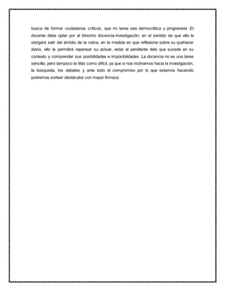 busca de formar ciudadanos críticos, que mi tarea sea democrática y progresista .El
docente debe optar por el binomio docencia-investigación, en el sentido de que ello le
otorgará salir del ámbito de la rutina, en la medida en que reflexione sobre su quehacer
diario, ello le permitirá repensar su actuar, estar al pendiente delo que sucede en su
contexto y comprender sus posibilidades e imposibilidades .La docencia no es una tarea
sencilla, pero tampoco la tildo como difícil, ya que si nos inclinamos hacia la investigación,
la búsqueda, los debates y ante todo el compromiso por lo que estamos haciendo
podremos sortear obstáculos con mayor firmeza
 