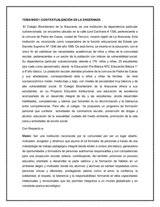 TEMAMDD1:CONTEXTUALIZACIÓN DE LA ENSEÑANZA
El Colegio Bicentenario de la Araucanía, es una institución de dependencia particular
subvencionada, se encuentra ubicado en la calle Lord Cochrane # 1336, perteneciente a
la comuna de Padre las Casas, ciudad de Temuco, novena región de La Araucanía. Esta
institución es reconocida como cooperadora de la función educacional del Estado por
Decreto Supremo Nº 1246 del año 1999. De esta forma, se inserta en la educación, con el
único fin de satisfacer las necesidades académicas de niños y niñas de la comunidad
escolar, pertenecientes a un sector de la población con índices de vulnerabilidad social.
Su dependencia particular subvencionada, atiende a 178 niños y niñas, 25 estudiantes
(por cada curso aproximado), desde la Educación Pre-Básica NT2, Educación Básica 1°
a 8°año básico. La población escolar atendida proviene de la comuna de Padre las Casas
y sus alrededores, correspondiendo ésta a niños y niñas de familias de nivel
socioeconómico medio, medio-bajo y bajo, con niveles de escolaridad muy básicos y de
alta vulnerabilidad social. El Colegio Bicentenario de la Araucanía ofrece a sus
estudiantes, en su Proyecto Educativo Institucional, una educación de excelencia
acompañado de un desarrollo integral de los y las estudiantes, donde desarrollan
habilidades, competencias y valores que fomenten la no discriminación y la tolerancia
entre compañeros/as. Para ello, el colegio ha propuesto un programa de formación
personal que contiene actividades de convivencia escolar, prevención de drogas y
alcohol, educación de la sexualidad, cuidado del medio ambiente, promoción de la vida
sana y actividades de acción social.
Con Respecto a:
Visión: Ser una institución reconocida por la comunidad por ser un lugar abierto,
motivador, acogedor y dinámico que asume el rol formador de personas a través de una
metodología de trabajo pedagógico integral desde kínder a octavo año básico, generadora
de oportunidades y formadora de personas autónomas responsables y con competencias
para una proyección escolar exitosa, contribuyendo. Así también, promover un proceso
educativo orientado a desarrollar la parte valórica y la formación de hábitos en un
ambiente alegre y motivador donde los alumnos y alumnas se sientan respetados como
personas únicas y diferentes, privilegiando valores como: el amor, la confianza, la
solidaridad, el respeto, la tolerancia y la responsabilidad, formando en ellos capacidades
intelectuales y emocionales que les permitan integrarse a un mundo globalizado y en
constante avance tecnológico.
 