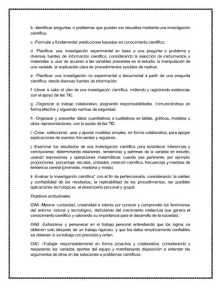 b -Identificar preguntas o problemas que pueden ser resueltos mediante una investigación
científica.
c -Formular y fundamentar predicciones basadas en conocimiento científico.
d -Planificar una investigación experimental en base a una pregunta o problema y
diversas fuentes de información científica, considerando la selección de instrumentos y
materiales a usar de acuerdo a las variables presentes en el estudio, la manipulación de
una variable, la explicación clara de procedimientos posibles de replicar.
e -Planificar una investigación no experimental o documental a partir de una pregunta
científica, desde diversas fuentes de información.
f -Llevar a cabo el plan de una investigación científica, midiendo y registrando evidencias
con el apoyo de las TIC.
g -Organizar el trabajo colaborativo, asignando responsabilidades, comunicándose en
forma efectiva y siguiendo normas de seguridad.
h -Organizar y presentar datos cuantitativos o cualitativos en tablas, gráficos, modelos u
otras representaciones, con la ayuda de las TIC.
i -Crear, seleccionar, usar y ajustar modelos simples, en forma colaborativa, para apoyar
explicaciones de eventos frecuentes y regulares.
j -Examinar los resultados de una investigación científica para establecer inferencias y
conclusiones: determinando relaciones, tendencias y patrones de la variable en estudio,
usando expresiones y operaciones matemáticas cuando sea pertinente, por ejemplo:
proporciones, porcentaje, escalas, unidades, notación científica, frecuencias y medidas de
tendencia central (promedio, mediana y moda).
k -Evaluar la investigación científica* con el fin de perfeccionarla, considerando: la validez
y confiabilidad de los resultados, la replicabilidad de los procedimientos, las posibles
aplicaciones tecnológicas, el desempeño personal y grupal.
Objetivos actitudinales:
OAA -Mostrar curiosidad, creatividad e interés por conocer y comprender los fenómenos
del entorno natural y tecnológico, disfrutando del crecimiento intelectual que genera el
conocimiento científico y valorando su importancia para el desarrollo de la sociedad.
OAB -Esforzarse y perseverar en el trabajo personal entendiendo que los logros se
obtienen solo después de un trabajo riguroso, y que los datos empíricamente confiables
se obtienen si se trabaja con precisión y orden.
OAC -Trabajar responsablemente en forma proactiva y colaborativa, considerando y
respetando los variados aportes del equipo y manifestando disposición a entender los
argumentos de otros en las soluciones a problemas científicos.
 