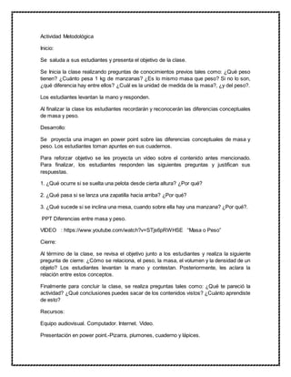 Actividad Metodológica
Inicio:
Se saluda a sus estudiantes y presenta el objetivo de la clase.
Se Inicia la clase realizando preguntas de conocimientos previos tales como: ¿Qué peso
tienen? ¿Cuánto pesa 1 kg de manzanas? ¿Es lo mismo masa que peso? Si no lo son,
¿qué diferencia hay entre ellos? ¿Cuál es la unidad de medida de la masa?, ¿y del peso?.
Los estudiantes levantan la mano y responden.
Al finalizar la clase los estudiantes recordarán y reconocerán las diferencias conceptuales
de masa y peso.
Desarrollo:
Se proyecta una imagen en power point sobre las diferencias conceptuales de masa y
peso. Los estudiantes toman apuntes en sus cuadernos.
Para reforzar objetivo se les proyecta un video sobre el contenido antes mencionado.
Para finalizar, los estudiantes responden las siguientes preguntas y justifican sus
respuestas.
1. ¿Qué ocurre si se suelta una pelota desde cierta altura? ¿Por qué?
2. ¿Qué pasa si se lanza una zapatilla hacia arriba? ¿Por qué?
3. ¿Qué sucede si se inclina una mesa, cuando sobre ella hay una manzana? ¿Por qué?.
PPT Diferencias entre masa y peso.
VIDEO : https://www.youtube.com/watch?v=STjs6pRWHSE “Masa o Peso”
Cierre:
Al término de la clase, se revisa el objetivo junto a los estudiantes y realiza la siguiente
pregunta de cierre: ¿Cómo se relaciona, el peso, la masa, el volumen y la densidad de un
objeto? Los estudiantes levantan la mano y contestan. Posteriormente, les aclara la
relación entre estos conceptos.
Finalmente para concluir la clase, se realiza preguntas tales como: ¿Qué te pareció la
actividad? ¿Qué conclusiones puedes sacar de los contenidos vistos? ¿Cuánto aprendiste
de esto?
Recursos:
Equipo audiovisual. Computador. Internet. Video.
Presentación en power point.-Pizarra, plumones, cuaderno y lápices.
 
