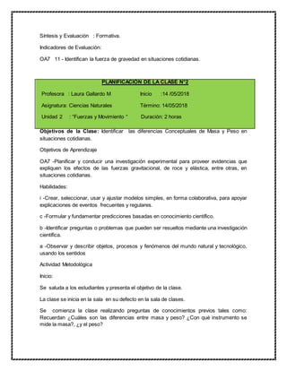 Síntesis y Evaluación : Formativa.
Indicadores de Evaluación:
OA7 11 - Identifican la fuerza de gravedad en situaciones cotidianas.
PLANIFICACIÓN DE LA CLASE N°2
Profesora : Laura Gallardo M Inicio :14 /05/2018
Asignatura: Ciencias Naturales Término: 14/05/2018
Unidad 2 : “Fuerzas y Movimiento “ Duración: 2 horas
Objetivos de la Clase: Identificar las diferencias Conceptuales de Masa y Peso en
situaciones cotidianas.
Objetivos de Aprendizaje
OA7 -Planificar y conducir una investigación experimental para proveer evidencias que
expliquen los efectos de las fuerzas gravitacional, de roce y elástica, entre otras, en
situaciones cotidianas.
Habilidades:
i -Crear, seleccionar, usar y ajustar modelos simples, en forma colaborativa, para apoyar
explicaciones de eventos frecuentes y regulares.
c -Formular y fundamentar predicciones basadas en conocimiento científico.
b -Identificar preguntas o problemas que pueden ser resueltos mediante una investigación
científica.
a -Observar y describir objetos, procesos y fenómenos del mundo natural y tecnológico,
usando los sentidos
Actividad Metodológica
Inicio:
Se saluda a los estudiantes y presenta el objetivo de la clase.
La clase se inicia en la sala en su defecto en la sala de clases.
Se comienza la clase realizando preguntas de conocimientos previos tales como:
Recuerdan ¿Cuáles son las diferencias entre masa y peso? ¿Con qué instrumento se
mide la masa?, ¿y el peso?
 