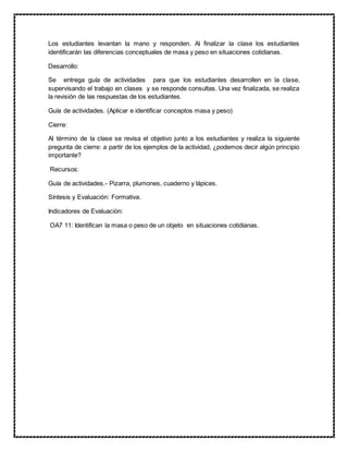 Los estudiantes levantan la mano y responden. Al finalizar la clase los estudiantes
identificarán las diferencias conceptuales de masa y peso en situaciones cotidianas.
Desarrollo:
Se entrega guía de actividades para que los estudiantes desarrollen en la clase,
supervisando el trabajo en clases y se responde consultas. Una vez finalizada, se realiza
la revisión de las respuestas de los estudiantes.
Guía de actividades. (Aplicar e identificar conceptos masa y peso)
Cierre:
Al término de la clase se revisa el objetivo junto a los estudiantes y realiza la siguiente
pregunta de cierre: a partir de los ejemplos de la actividad, ¿podemos decir algún principio
importante?
Recursos:
Guía de actividades.- Pizarra, plumones, cuaderno y lápices.
Síntesis y Evaluación: Formativa.
Indicadores de Evaluación:
OA7 11: Identifican la masa o peso de un objeto en situaciones cotidianas.
 
