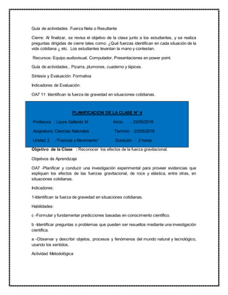 Guía de actividades. Fuerza Neta o Resultante
Cierre: Al finalizar, se revisa el objetivo de la clase junto a los estudiantes, y se realiza
preguntas dirigidas de cierre tales como: ¿Qué fuerzas identifican en cada situación de la
vida cotidiana ¿ etc. Los estudiantes levantan la mano y contestan.
Recursos: Equipo audiovisual, Computador, Presentaciones en power point.
Guía de actividades., Pizarra, plumones, cuaderno y lápices.
Síntesis y Evaluación: Formativa
Indicadores de Evaluación:
OA7 11: Identifican la fuerza de gravedad en situaciones cotidianas.
PLANIFICACION DE LA CLASE N° 4
Profesora : Laura Gallardo M Inicio : 23/05/2018
Asignatura: Ciencias Naturales Termino : 23/05/2018
Unidad 2 :“Fuerzas y Movimiento” Duración : 2 horas
Objetivo de la Clase : Reconocer los efectos de la fuerza gravitacional.
Objetivos de Aprendizaje
OA7 -Planificar y conducir una investigación experimental para proveer evidencias que
expliquen los efectos de las fuerzas gravitacional, de roce y elástica, entre otras, en
situaciones cotidianas.
Indicadores:
1-Identifican la fuerza de gravedad en situaciones cotidianas.
Habilidades:
c -Formular y fundamentar predicciones basadas en conocimiento científico.
b -Identificar preguntas o problemas que pueden ser resueltos mediante una investigación
científica.
a -Observar y describir objetos, procesos y fenómenos del mundo natural y tecnológico,
usando los sentidos.
Actividad Metodológica
 