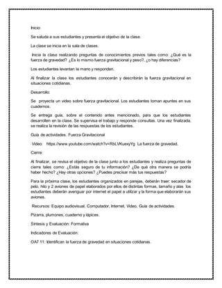 Inicio:
Se saluda a sus estudiantes y presenta el objetivo de la clase.
La clase se inicia en la sala de clases.
Inicia la clase realizando preguntas de conocimientos previos tales como: ¿Qué es la
fuerza de gravedad? ¿Es lo mismo fuerza gravitacional y peso?, ¿o hay diferencias?
Los estudiantes levantan la mano y responden.
Al finalizar la clase los estudiantes conocerán y describirán la fuerza gravitacional en
situaciones cotidianas.
Desarrollo:
Se proyecta un video sobre fuerza gravitacional. Los estudiantes toman apuntes en sus
cuadernos.
Se entrega guía, sobre el contenido antes mencionado, para que los estudiantes
desarrollen en la clase. Se supervisa el trabajo y responde consultas. Una vez finalizada,
se realiza la revisión de las respuestas de los estudiantes.
Guía de actividades. Fuerza Gravitacional
Video: https://www.youtube.com/watch?v=RbLVKuexyYg La fuerza de gravedad.
Cierre:
Al finalizar, se revisa el objetivo de la clase junto a los estudiantes y realiza preguntas de
cierre tales como: ¿Estás seguro de tu información? ¿De qué otra manera se podría
haber hecho? ¿Hay otras opciones? ¿Puedes precisar más tus respuestas?
Para la próxima clase, los estudiantes organizados en parejas, deberán traer: secador de
pelo, hilo y 2 aviones de papel elaborados por ellos de distintas formas, tamaño y alas los
estudiantes deberán averiguar por internet el papel a utilizar y la forma que elaborarán sus
aviones.
Recursos: Equipo audiovisual, Computador, Internet, Video, Guía de actividades.
Pizarra, plumones, cuaderno y lápices.
Síntesis y Evaluación: Formativa
Indicadores de Evaluación:
OA7 11: Identifican la fuerza de gravedad en situaciones cotidianas.
 