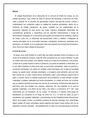 Misión:
El colegio Bicentenario de la Araucanía de la comuna de Padre las Casas, es una
entidad educativa, cuya misión es estar al servicio del desarrollo y formación de niños,
niñas y jóvenes en un proceso de aprendizaje continuo que permite innovar, motivar y
contextualizar los contenidos según la realidad de nuestros estudiantes, dentro de un
ambiente de trabajo respetuoso, de apoyo, mediado por los profesionales de la
educación, logrando de esta forma que todos nuestros estudiantes desarrollen las
competencias genéricas y específicas que les permitan desenvolverse a través de
herramientas otorgadas en su formación que ayuden a la resolución de conflictos, alcance
de metas, junto con un desarrollo del pensamiento crítico y reflexivo. Trabajando de
manera articulada con la comunidad educativa, estudiantes, profesores, asistentes de la
educación y la Familia, en sus respectivos roles que propicia una convivencia armoniosa y
de la mano una mejor calidad de educación.
A nivel de curso:
El grupo curso está dividido en cuatro filas que están ubicadas frente a la pizarra y a la
mesa de la profesora mentora. Cada fila está compuesta de una mesa individual. La sala
de clases tiene dos puertas, una adelante, frente a la mesa de la profesora y otra al final.
La llave de la puerta trasera la tiene la profesora y la puerta de adelante no tiene llave, por
lo que difícil mantener el orden de la sala; ya que los/as estudiantes salen sin permiso y
conversan demasiado. Las salas son amplias y bien iluminadas, por un lado es favorable
porque se puede hacer variadas actividades y el espacio será suficiente, pero por otro
lado resulta ser un caos cuando los/as estudiantes salen, pues todos/as quieren salir al
patio y muchas veces no solicitan autorización de la profesora. La sala también contiene
materiales y trabajos realizados por los/as estudiantes, un cuadro de honor con el niño/a
que se destacó durante la semana, las normas de convivencia. Al final de la sala están los
percheros para que pongan sus casacas, polerones, etc. dos estantes en el cual se
guardan materiales y los libros de los niños y las niñas y un basurero. El 7° año está
conformado por 25 escolares, de los cuales 16 Varones y 9 Damas. Este grupo de
estudiantes se encuentra en el rango de entre los 12 y 14 años de edad, ya que 3
estudiantes han quedado repitiendo, y provenientes de otro Establecimiento Educacional,
dentro de la región y fuera. La profesora mentora de ciencias naturales, Sra. Carla Rojas
Ajenjo trabaja 45 horas semanales desde segundo año básico hasta octavo año con la
asignatura ciencias naturales, lamentablemente se retiro era una buena guía en el tiempo
 