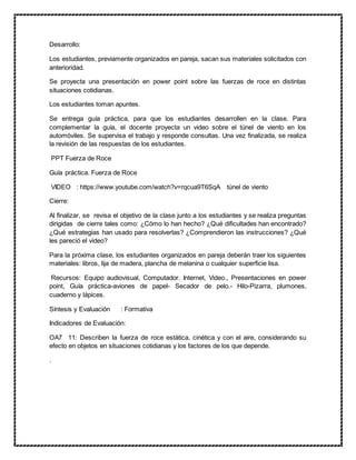 Desarrollo:
Los estudiantes, previamente organizados en pareja, sacan sus materiales solicitados con
anterioridad.
Se proyecta una presentación en power point sobre las fuerzas de roce en distintas
situaciones cotidianas.
Los estudiantes toman apuntes.
Se entrega guía práctica, para que los estudiantes desarrollen en la clase. Para
complementar la guía, el docente proyecta un video sobre el túnel de viento en los
automóviles. Se supervisa el trabajo y responde consultas. Una vez finalizada, se realiza
la revisión de las respuestas de los estudiantes.
PPT Fuerza de Roce
Guía práctica. Fuerza de Roce
VIDEO : https://www.youtube.com/watch?v=rqcua9T6SqA túnel de viento
Cierre:
Al finalizar, se revisa el objetivo de la clase junto a los estudiantes y se realiza preguntas
dirigidas de cierre tales como: ¿Cómo lo han hecho? ¿Qué dificultades han encontrado?
¿Qué estrategias han usado para resolverlas? ¿Comprendieron las instrucciones? ¿Qué
les pareció el video?
Para la próxima clase, los estudiantes organizados en pareja deberán traer los siguientes
materiales: libros, lija de madera, plancha de melanina o cualquier superficie lisa.
Recursos: Equipo audiovisual, Computador. Internet, Video., Presentaciones en power
point, Guía práctica-aviones de papel- Secador de pelo.- Hilo-Pizarra, plumones,
cuaderno y lápices.
Síntesis y Evaluación : Formativa
Indicadores de Evaluación:
OA7 11: Describen la fuerza de roce estática, cinética y con el aire, considerando su
efecto en objetos en situaciones cotidianas y los factores de los que depende.
.
 