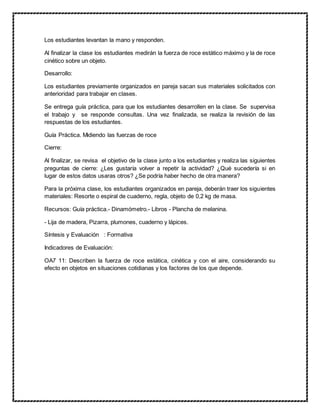 Los estudiantes levantan la mano y responden.
Al finalizar la clase los estudiantes medirán la fuerza de roce estático máximo y la de roce
cinético sobre un objeto.
Desarrollo:
Los estudiantes previamente organizados en pareja sacan sus materiales solicitados con
anterioridad para trabajar en clases.
Se entrega guía práctica, para que los estudiantes desarrollen en la clase. Se supervisa
el trabajo y se responde consultas. Una vez finalizada, se realiza la revisión de las
respuestas de los estudiantes.
Guía Práctica. Midiendo las fuerzas de roce
Cierre:
Al finalizar, se revisa el objetivo de la clase junto a los estudiantes y realiza las siguientes
preguntas de cierre: ¿Les gustaría volver a repetir la actividad? ¿Qué sucedería si en
lugar de estos datos usaras otros? ¿Se podría haber hecho de otra manera?
Para la próxima clase, los estudiantes organizados en pareja, deberán traer los siguientes
materiales: Resorte o espiral de cuaderno, regla, objeto de 0,2 kg de masa.
Recursos: Guía práctica.- Dinamómetro.- Libros - Plancha de melanina.
- Lija de madera, Pizarra, plumones, cuaderno y lápices.
Síntesis y Evaluación : Formativa
Indicadores de Evaluación:
OA7 11: Describen la fuerza de roce estática, cinética y con el aire, considerando su
efecto en objetos en situaciones cotidianas y los factores de los que depende.
 