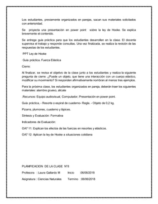 Los estudiantes, previamente organizados en parejas, sacan sus materiales solicitados
con anterioridad.
Se proyecta una presentación en power point sobre la ley de Hooke. Se explica
brevemente el contenido.
Se entrega guía práctica para que los estudiantes desarrollen en la clase. El docente
supervisa el trabajo y responde consultas. Una vez finalizada, se realiza la revisión de las
respuestas de los estudiantes.
PPT Ley de Hooke
Guía práctica. Fuerza Elástica
Cierre:
Al finalizar, se revisa el objetivo de la clase junto a los estudiantes y realiza la siguiente
pregunta de cierre: ¿Puede un objeto, que tiene una interacción con un cuerpo elástico,
modificar su movimiento? Si responden afirmativamente nombran al menos tres ejemplos.
Para la próxima clase, los estudiantes organizados en pareja, deberán traer los siguientes
materiales: alambre grueso, alicate
.Recursos: Equipo audiovisual, Computador, Presentación en power point.
Guía práctica, - Resorte o espiral de cuaderno- Regla. - Objeto de 0,2 kg.
Pizarra, plumones, cuaderno y lápices.
Síntesis y Evaluación: Formativa
Indicadores de Evaluación:
OA7 11: Explican los efectos de las fuerzas en resortes y elásticos.
OA7 12: Aplican la ley de Hooke a situaciones cotidiana
PLANIFICACION DE LA CLASE N°8
Profesora : Laura Gallardo M Inicio :06/06/2018
Asignatura : Ciencias Naturales Termino :06/06/2018
 
