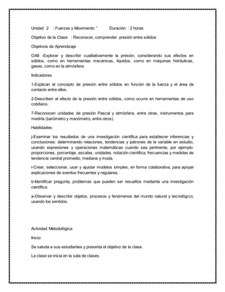 Unidad 2 : Fuerzas y Movimiento ” Duración : 2 horas
Objetivo de la Clase : Reconocer, comprender presión entre sólidos
Objetivos de Aprendizaje
OA8 -Explorar y describir cualitativamente la presión, considerando sus efectos en
sólidos, como en herramientas mecánicas, líquidos, como en máquinas hidráulicas,
gases, como en la atmósfera.
Indicadores
1-Explican el concepto de presión entre sólidos en función de la fuerza y el área de
contacto entre ellos.
2-Describen el efecto de la presión entre sólidos, como ocurre en herramientas de uso
cotidiano.
7-Reconocen unidades de presión Pascal y atmósfera, entre otras, instrumentos para
medirla (barómetro y manómetro, entre otros).
Habilidades:
j-Examinar los resultados de una investigación científica para establecer inferencias y
conclusiones: determinando relaciones, tendencias y patrones de la variable en estudio,
usando expresiones y operaciones matemáticas cuando sea pertinente, por ejemplo:
proporciones, porcentaje, escalas, unidades, notación científica, frecuencias y medidas de
tendencia central promedio, mediana y moda.
i-Crear, seleccionar, usar y ajustar modelos simples, en forma colaborativa, para apoyar
explicaciones de eventos frecuentes y regulares.
b-Identificar pregunta, problemas que pueden ser resueltos mediante una investigación
científica.
a-Observar y describir objetos, procesos y fenómenos del mundo natural y tecnológico,
usando los sentidos.
Actividad Metodológica
Inicio:
Se saluda a sus estudiantes y presenta el objetivo de la clase.
La clase se inicia en la sala de clases.
 