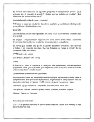 Se inicia la clase realizando las siguientes preguntas de conocimientos previos: ¿Qué
entienden por el concepto de presión? ¿Cuáles son las unidades de medida? ¿Qué
diferencias hay entre presión y fuerza?
Los estudiantes levantan la mano y responden.
Al finalizar la clase los estudiantes describirán cualitativa y cuantitativamente la presión
entre sólidos en distintas situaciones.
Desarrollo:
Los estudiantes previamente organizados en pareja sacan sus materiales solicitados con
anterioridad
Se proyecta una presentación en power point sobre presión entre sólidos. Explicando
brevemente el contenido. Los estudiantes toman apuntes en su cuaderno.
Se entrega guía práctica, para que los estudiantes desarrollen en la clase y se supervisa
el trabajo y se responde consultas. Una vez finalizada, se realiza la revisión de las
respuestas de los estudiantes.
PPT Presión entre sólidos
Guía Práctica. Presión entre sólidos
Cierre:
Al finalizar se revisa el objetivo de la clase junto a los estudiantes y realiza la siguiente
pregunta de cierre: ¿Por qué creen que una persona como un faquir se puede acostar en
una cama de clavos sin sufrir daños?
Lo estudiantes levantan la mano y contestan.
Para la próxima clase los estudiantes deberán averiguar en diferentes fuentes sobre el
comportamiento de la presión en la profundidad. Organizados en pareja deberán traer los
siguientes materiales: jeringas de 10 y 50 ml, una manguera transparente y agua
.Recursos: Equipo audiovisual, Computador, Presentación en power point.
Guía práctica. - Alicate. - Alambre grueso-Pizarra, plumones, cuaderno y lápices.
Síntesis y Evaluación Formativa
Indicadores de Evaluación:
OA8 - 11: Explican el concepto de presión entre sólidos en función de la fuerza y el área
de contacto entre ellos.
 