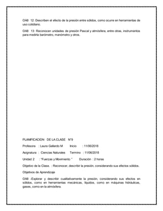 OA8 12: Describen el efecto de la presión entre sólidos, como ocurre en herramientas de
uso cotidiano.
OA8 13: Reconocen unidades de presión Pascal y atmósfera, entre otras, instrumentos
para medirla barómetro, manómetro y otros.
PLANIFICACION DE LA CLASE N°9
Profesora : Laura Gallardo M Inicio : 11/06/2018
Asignatura : Ciencias Naturales Termino : 11/06/2018
Unidad 2 : “Fuerzas y Movimiento ” Duración : 2 horas
Objetivo de la Clase. : Reconocer, describir la presión, considerando sus efectos sólidos.
Objetivos de Aprendizaje
OA8 -Explorar y describir cualitativamente la presión, considerando sus efectos en
sólidos, como en herramientas mecánicas, líquidos, como en máquinas hidráulicas,
gases, como en la atmósfera.
 