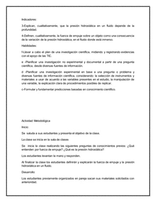 Indicadores:
3-Explican, cualitativamente, que la presión hidrostática en un fluido depende de la
profundidad.
4-Definen, cualitativamente, la fuerza de empuje sobre un objeto como una consecuencia
de la variación de la presión hidrostática, en el fluido donde está inmerso.
Habilidades:
f-Llevar a cabo el plan de una investigación científica, midiendo y registrando evidencias
con el apoyo de las TIC.
e -Planificar una investigación no experimental y documental a partir de una pregunta
científica, desde diversas fuentes de información.
d -Planificar una investigación experimental en base a una pregunta o problema y
diversas fuentes de información científica, considerando: la selección de instrumentos y
materiales a usar de acuerdo a las variables presentes en el estudio, la manipulación de
una variable, la explicación clara de procedimientos posibles de replicar.
c-Formular y fundamentar predicciones basadas en conocimiento científico.
Actividad Metodológica
Inicio:
Se saluda a sus estudiantes y presenta el objetivo de la clase.
La clase se inicia en la sala de clases
Se inicia la clase realizando las siguientes preguntas de conocimientos previos: ¿Qué
entienden por fuerza de empuje? ¿Qué es la presión hidrostática?
Los estudiantes levantan la mano y responden.
Al finalizar la clase los estudiantes definirán y explicarán la fuerza de empuje y la presión
hidrostática en un fluido.
Desarrollo:
Los estudiantes previamente organizados en pareja sacan sus materiales solicitados con
anterioridad.
 