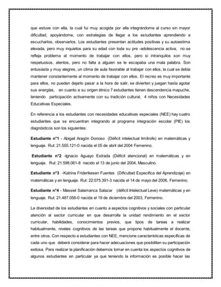que estuve con ella, la cual fui muy acogida por ella integrándome al curso sin mayor
dificultad, apoyándome, con estrategias de llegar a los estudiantes aprendiendo a
escucharlos, observarlos. Los estudiantes presentan actitudes positivas y su autoestima
elevada, pero muy inquietos para su edad con toda su pre -adolescencia activa, no se
refleja problema al momento de trabajar con ellos, pero si intranquilos son muy
respetuosos, atentos, pero no falta a alguien se le escapaba una mala palabra. Son
entusiasta y muy alegres, un clima de aula favorable al trabajar con ellos, la cual se debía
mantener constantemente al momento de trabajar con ellos. El recreo es muy importante
para ellos, no pueden dejarlo pasar a la hora de salir, se divierten y juegan hasta agotar
sus energías, en cuanto a su origen étnico 7 estudiantes tienen descendencia mapuche,
teniendo participación activamente con su tradición cultural, 4 niños con Necesidades
Educativas Especiales.
En referencia a los estudiantes con necesidades educativas especiales (NEE) hay cuatro
estudiantes que se encuentran integrando al programa integración escolar (PIE) los
diagnósticos son los siguientes:
Estudiante n°1 - Abigail Aragón Donoso (Déficit intelectual limítrofe) en matemáticas y
lenguaje. Rut: 21.555.121-0 nacida el 05 de abril del 2004 Femenino.
Estudiante n°2 -Ignacio Aguayo Estrada (Déficit atencional) en matemáticas y en
lenguaje. Rut: 21.598.061-8 nacido el 13 de junio del 2004, Masculino.
Estudiante n°3 -Katrina Friderikesen Fuentes (Dificultad Especifica del Aprendizaje) en
matemáticas y en lenguaje. Rut: 22.075.391-3 nacida el 14 de mayo del 2006, Femenino.
Estudiante n°4 - Massiel Salamanca Salazar (déficit Intelectual Leve) matemáticas y en
lenguaje. Rut: 21.487.056-0 nacida el 19 de diciembre del 2003, Femenino.
La diversidad de los estudiantes en cuanto a aspectos cognitivos y sociales con particular
atención al sector curricular en que desarrolla la unidad rendimiento en el sector
curricular, habilidades, conocimientos previos, que tipos de tareas a realizar
habitualmente, niveles cognitivos de las tareas que propone habitualmente el docente,
entre otros. Con respecto a estudiantes con NEE, mencione características específicas de
cada uno que deberá considerar para hacer adecuaciones que posibiliten su participación
exitosa. Para realizar la planificación debemos tomar en cuenta los aspectos cognitivos de
algunos estudiantes en particular ya que teniendo la información es posible hacer las
 