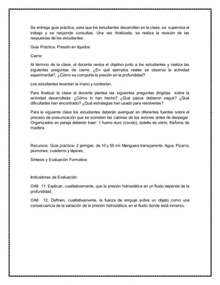 Se entrega guía práctica, para que los estudiantes desarrollen en la clase, se supervisa el
trabajo y se responde consultas. Una vez finalizada, se realiza la revisión de las
respuestas de los estudiantes.
Guía Práctica. Presión en líquidos
Cierre:
Al término de la clase, el docente revisa el objetivo junto a los estudiantes y realiza las
siguientes preguntas de cierre: ¿En qué ejemplos reales se observa la actividad
experimental?, ¿Cómo se comporta la presión en la profundidad?
Los estudiantes levantan la mano y contestan.
Para finalizar la clase el docente plantea las siguientes preguntas dirigidas sobre la
actividad desarrollada: ¿Cómo lo han hecho? ¿Qué pasos debieron seguir? ¿Qué
dificultades han encontrado? ¿Qué estrategias han usado para resolverlas?
Para la siguiente clase los estudiantes deberán averiguar en diferentes fuentes sobre el
proceso de presurización que se someten las cabinas de los aviones antes de despegar.
Organizados en pareja deberán traer: 1 huevo duro (cocido), botella de vidrio, fósforos de
madera.
Recursos: Guía práctica- 2 jeringas: de 10 y 50 ml- Manguera transparente. Agua, Pizarra,
plumones, cuaderno y lápices,
Síntesis y Evaluación Formativa
Indicadores de Evaluación:
OA8 11: Explican, cualitativamente, que la presión hidrostática en un fluido depende de la
profundidad.
OA8 12: Definen, cualitativamente, la fuerza de empuje sobre un objeto como una
consecuencia de la variación de la presión hidrostática, en el fluido donde está inmerso.
 