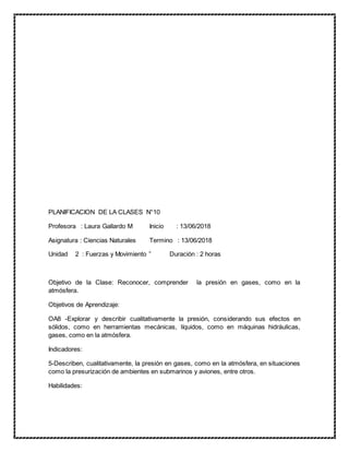 PLANIFICACION DE LA CLASES N°10
Profesora : Laura Gallardo M Inicio : 13/06/2018
Asignatura : Ciencias Naturales Termino : 13/06/2018
Unidad 2 : Fuerzas y Movimiento ” Duración : 2 horas
Objetivo de la Clase: Reconocer, comprender la presión en gases, como en la
atmósfera.
Objetivos de Aprendizaje:
OA8 -Explorar y describir cualitativamente la presión, considerando sus efectos en
sólidos, como en herramientas mecánicas, líquidos, como en máquinas hidráulicas,
gases, como en la atmósfera.
Indicadores:
5-Describen, cualitativamente, la presión en gases, como en la atmósfera, en situaciones
como la presurización de ambientes en submarinos y aviones, entre otros.
Habilidades:
 