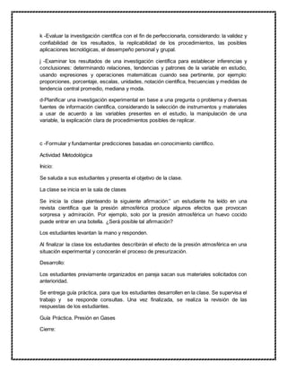 k -Evaluar la investigación científica con el fin de perfeccionarla, considerando: la validez y
confiabilidad de los resultados, la replicabilidad de los procedimientos, las posibles
aplicaciones tecnológicas, el desempeño personal y grupal.
j -Examinar los resultados de una investigación científica para establecer inferencias y
conclusiones: determinando relaciones, tendencias y patrones de la variable en estudio,
usando expresiones y operaciones matemáticas cuando sea pertinente, por ejemplo:
proporciones, porcentaje, escalas, unidades, notación científica, frecuencias y medidas de
tendencia central promedio, mediana y moda.
d-Planificar una investigación experimental en base a una pregunta o problema y diversas
fuentes de información científica, considerando la selección de instrumentos y materiales
a usar de acuerdo a las variables presentes en el estudio, la manipulación de una
variable, la explicación clara de procedimientos posibles de replicar.
c -Formular y fundamentar predicciones basadas en conocimiento científico.
Actividad Metodológica
Inicio:
Se saluda a sus estudiantes y presenta el objetivo de la clase.
La clase se inicia en la sala de clases
Se inicia la clase planteando la siguiente afirmación:” un estudiante ha leído en una
revista científica que la presión atmosférica produce algunos efectos que provocan
sorpresa y admiración. Por ejemplo, solo por la presión atmosférica un huevo cocido
puede entrar en una botella. ¿Será posible tal afirmación?
Los estudiantes levantan la mano y responden.
Al finalizar la clase los estudiantes describirán el efecto de la presión atmosférica en una
situación experimental y conocerán el proceso de presurización.
Desarrollo:
Los estudiantes previamente organizados en pareja sacan sus materiales solicitados con
anterioridad.
Se entrega guía práctica, para que los estudiantes desarrollen en la clase. Se supervisa el
trabajo y se responde consultas. Una vez finalizada, se realiza la revisión de las
respuestas de los estudiantes.
Guía Práctica. Presión en Gases
Cierre:
 