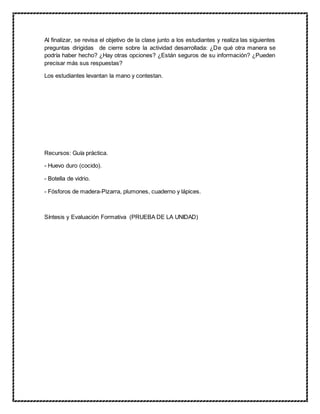 Al finalizar, se revisa el objetivo de la clase junto a los estudiantes y realiza las siguientes
preguntas dirigidas de cierre sobre la actividad desarrollada: ¿De qué otra manera se
podría haber hecho? ¿Hay otras opciones? ¿Están seguros de su información? ¿Pueden
precisar más sus respuestas?
Los estudiantes levantan la mano y contestan.
Recursos: Guía práctica.
- Huevo duro (cocido).
- Botella de vidrio.
- Fósforos de madera-Pizarra, plumones, cuaderno y lápices.
Síntesis y Evaluación Formativa (PRUEBA DE LA UNIDAD)
 