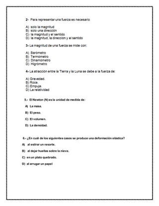 5.- El Newton (N) es la unidad de medida de:
A) La masa.
B) El peso.
C) El volumen.
D) La densidad.
6.- ¿En cuál de los siguientes casos se produce una deformación elástica?
A) al estirar un resorte.
B) al dejar huellas sobre la nieve.
C) en un plato quebrado.
D) al arrugar un papel
 