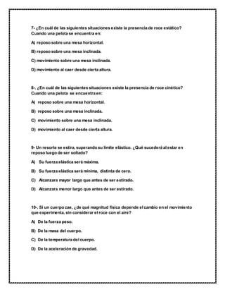 7- ¿En cuál de las siguientes situaciones existe la presencia de roce estático?
Cuando una pelota se encuentra en:
A) reposo sobre una mesa horizontal.
B) reposo sobre una mesa inclinada.
C) movimiento sobre una mesa inclinada.
D) movimiento al caer desde cierta altura.
8-. ¿En cuál de las siguientes situaciones existe la presencia de roce cinético?
Cuando una pelota se encuentra en:
A) reposo sobre una mesa horizontal.
B) reposo sobre una mesa inclinada.
C) movimiento sobre una mesa inclinada.
D) movimiento al caer desde cierta altura.
9- Un resorte se estira, superando su límite elástico. ¿Qué sucederá al estar en
reposo luego de ser soltado?
A) Su fuerza elástica será máxima.
B) Su fuerza elástica será mínima, distinta de cero.
C) Alcanzara mayor largo que antes de ser estirado.
D) Alcanzara menor largo que antes de ser estirado.
10-. Si un cuerpo cae, ¿de qué magnitud física depende el cambio en el movimiento
que experimenta, sin considerar el roce con el aire?
A) De la fuerza peso.
B) De la masa del cuerpo.
C) De la temperatura del cuerpo.
D) De la aceleración de gravedad.
 