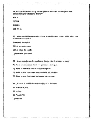 14-. Un cuerpo de masa 500 g en la superficie terrestre, ¿cuánto pesa si se
considera la gravedad como 10 m/s²?
A) 5 N.
B) 50 N.
C) 500 N.
D) 5 000 N.
15. ¿A qué es directamente proporcional la presión de un objeto sólido sobre una
superficie horizontal?
A) Al peso del objeto.
B) A la fuerza de roce.
C) A la altura del objeto.
D) Al área de aplicación.
16. ¿A qué se debe que los objetos se sientan más livianos en el agua?
A) A que la fuerza peso disminuye por acción del agua.
B) A que la fuerza de empuje se opone al peso.
C) A que el agua disminuye la densidad de los cuerpos.
D) A que el agua disminuye la masa de los cuerpos.
17-. ¿Cuál es la unidad internacional (SI) de la presión?
A) atmosfera (atm)
B) cm/mts
C) Pascal (PA)
D) Torrens
 